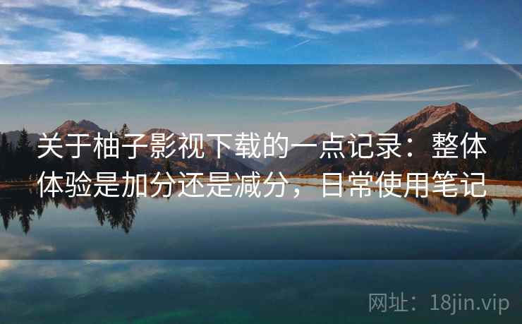 关于柚子影视下载的一点记录:整体体验是加分还是减分,日常使用笔记 关于柚子影视下载的一点记录:整体体验是加分还是减分,日常使用笔记