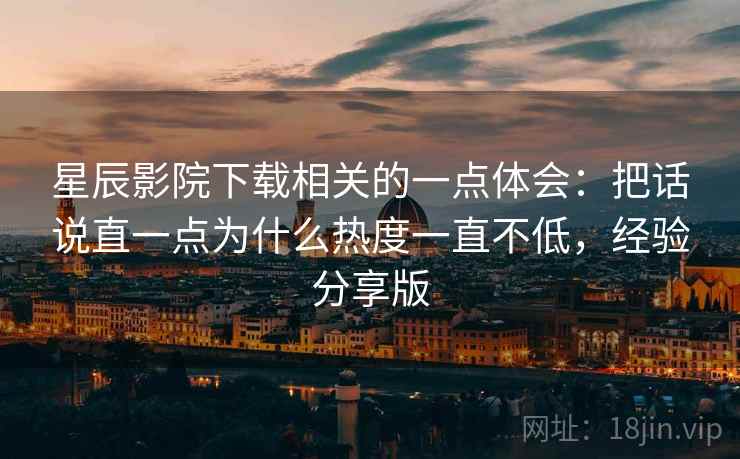 星辰影院下载相关的一点体会:把话说直一点为什么热度一直不低,经验分享版 星辰影院下载相关的一点体会:把话说直一点为什么热度一直不低,经验分享版