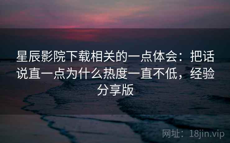 星辰影院下载相关的一点体会:把话说直一点为什么热度一直不低,经验分享版 星辰影院下载相关的一点体会:把话说直一点为什么热度一直不低,经验分享版
