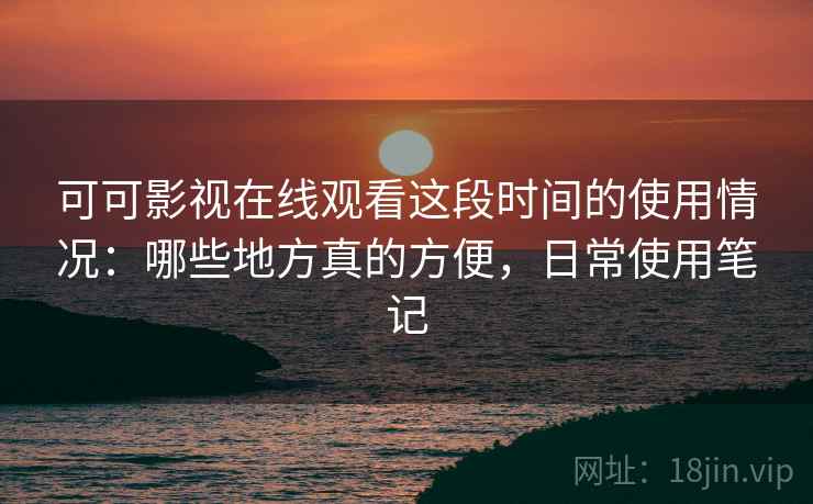 可可影视在线观看这段时间的使用情况：哪些地方真的方便，日常使用笔记