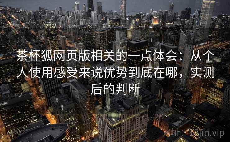 茶杯狐网页版相关的一点体会：从个人使用感受来说优势到底在哪，实测后的判断