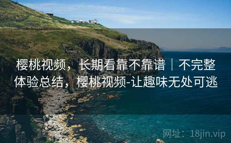 樱桃视频，长期看靠不靠谱｜不完整体验总结，樱桃视频-让趣味无处可逃