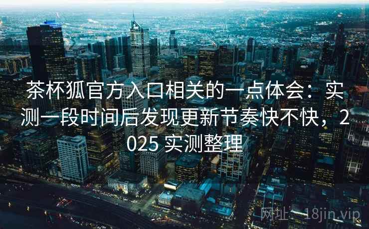 茶杯狐官方入口相关的一点体会:实测一段时间后发现更新节奏快不快,2025 实测整理 茶杯狐官方入口相关的一点体会:实测一段时间后发现更新节奏快不快,2025 实测整理