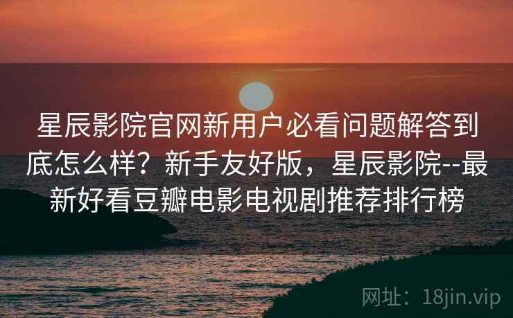 星辰影院官网新用户必看问题解答到底怎么样？新手友好版，星辰影院--最新好看豆瓣电影电视剧推荐排行榜