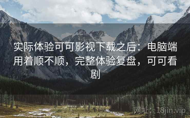 实际体验可可影视下载之后：电脑端用着顺不顺，完整体验复盘，可可看剧