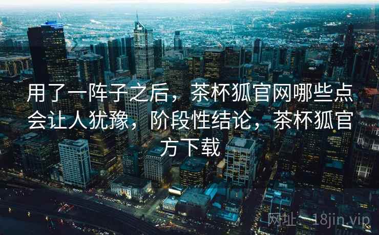 用了一阵子之后，茶杯狐官网哪些点会让人犹豫，阶段性结论，茶杯狐官方下载
