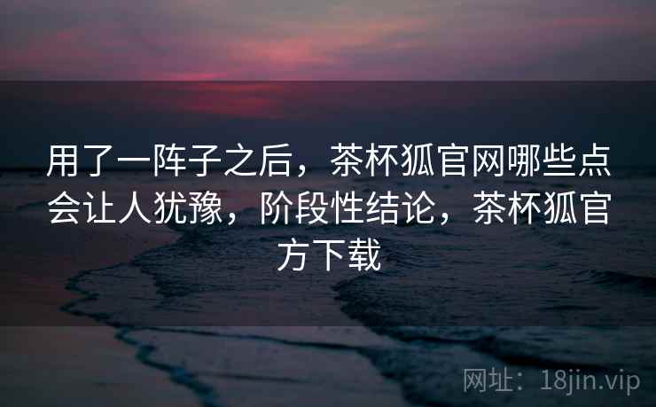 用了一阵子之后，茶杯狐官网哪些点会让人犹豫，阶段性结论，茶杯狐官方下载