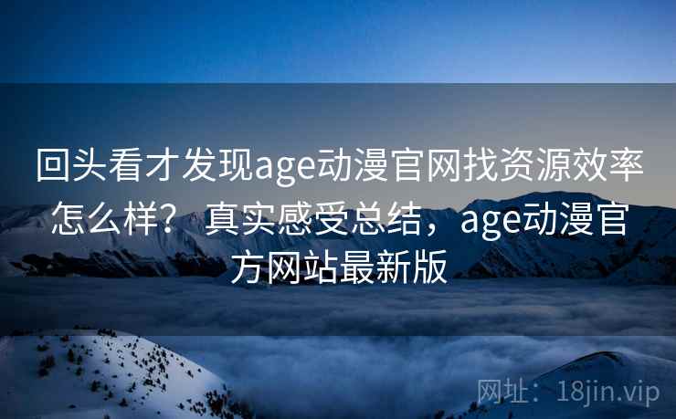 回头看才发现age动漫官网找资源效率怎么样? 真实感受总结,age动漫官方网站最新版 回头看才发现age动漫官网找资源效率怎么样? 真实感受总结,age动漫官方网站最新版