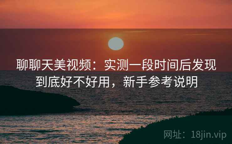 聊聊天美视频：实测一段时间后发现到底好不好用，新手参考说明