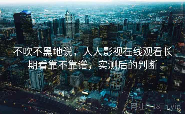 不吹不黑地说,人人影视在线观看长期看靠不靠谱,实测后的判断 不吹不黑地说,人人影视在线观看长期看靠不靠谱,实测后的判断