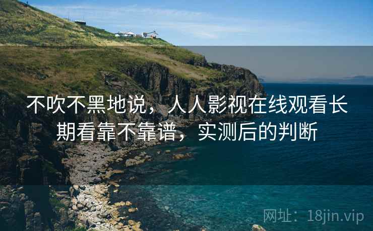 不吹不黑地说,人人影视在线观看长期看靠不靠谱,实测后的判断 不吹不黑地说,人人影视在线观看长期看靠不靠谱,实测后的判断